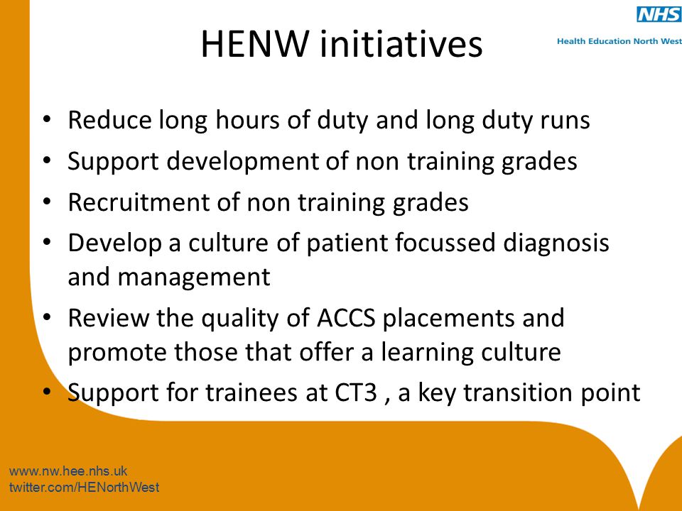 twitter.com/HENorthWest HENW initiatives Reduce long hours of duty and long duty runs Support development of non training grades Recruitment of non training grades Develop a culture of patient focussed diagnosis and management Review the quality of ACCS placements and promote those that offer a learning culture Support for trainees at CT3, a key transition point