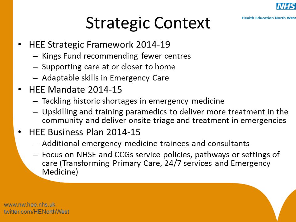 twitter.com/HENorthWest Strategic Context HEE Strategic Framework – Kings Fund recommending fewer centres – Supporting care at or closer to home – Adaptable skills in Emergency Care HEE Mandate – Tackling historic shortages in emergency medicine – Upskilling and training paramedics to deliver more treatment in the community and deliver onsite triage and treatment in emergencies HEE Business Plan – Additional emergency medicine trainees and consultants – Focus on NHSE and CCGs service policies, pathways or settings of care (Transforming Primary Care, 24/7 services and Emergency Medicine)
