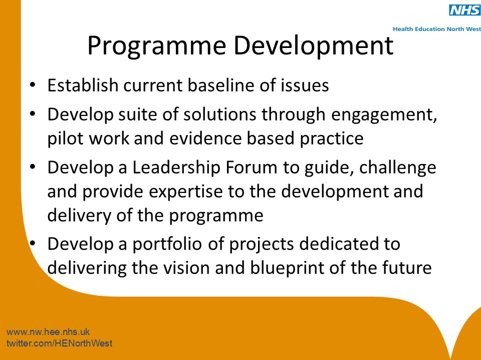 twitter.com/HENorthWest Programme Development Establish current baseline of issues Develop suite of solutions through engagement, pilot work and evidence based practice Develop a Leadership Forum to guide, challenge and provide expertise to the development and delivery of the programme Develop a portfolio of projects dedicated to delivering the vision and blueprint of the future