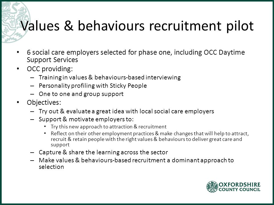 Values & behaviours recruitment pilot 6 social care employers selected for phase one, including OCC Daytime Support Services OCC providing: – Training in values & behaviours-based interviewing – Personality profiling with Sticky People – One to one and group support Objectives: – Try out & evaluate a great idea with local social care employers – Support & motivate employers to: Try this new approach to attraction & recruitment Reflect on their other employment practices & make changes that will help to attract, recruit & retain people with the right values & behaviours to deliver great care and support – Capture & share the learning across the sector – Make values & behaviours-based recruitment a dominant approach to selection