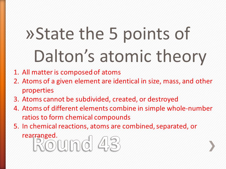 » State the 5 points of Dalton’s atomic theory 1.All matter is composed of atoms 2.Atoms of a given element are identical in size, mass, and other properties 3.Atoms cannot be subdivided, created, or destroyed 4.Atoms of different elements combine in simple whole-number ratios to form chemical compounds 5.In chemical reactions, atoms are combined, separated, or rearranged.