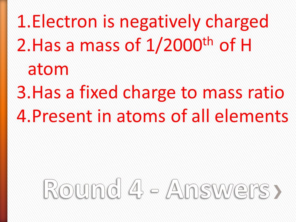 1.Electron is negatively charged 2.Has a mass of 1/2000 th of H atom 3.Has a fixed charge to mass ratio 4.Present in atoms of all elements