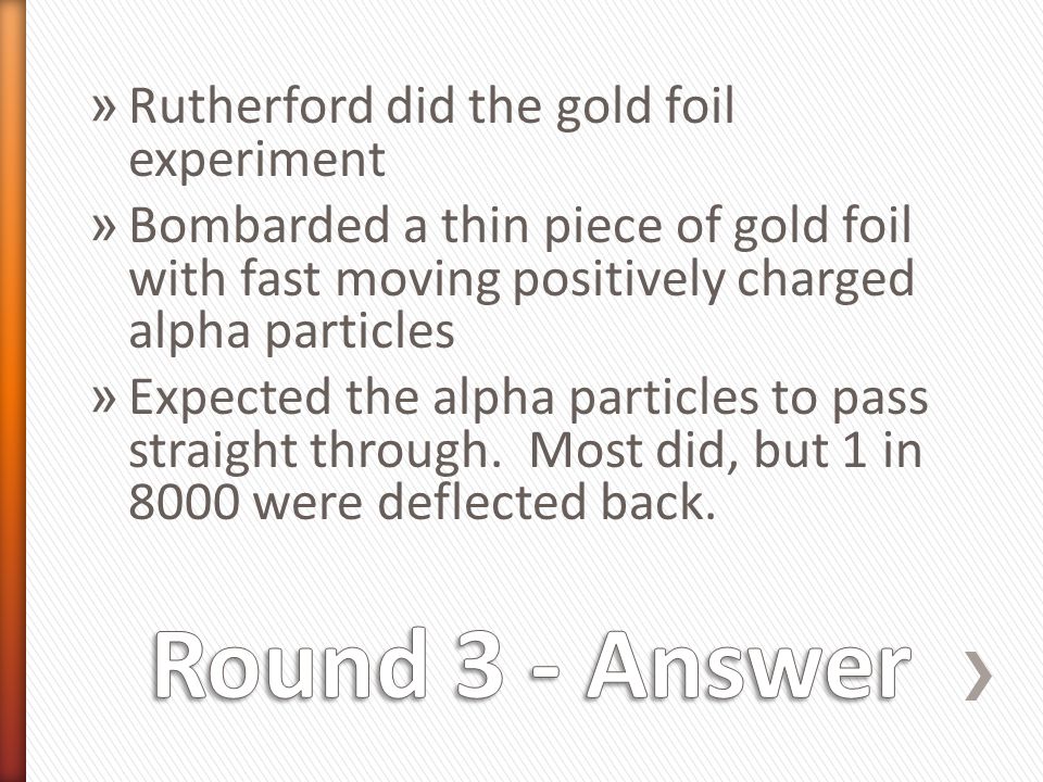 » Rutherford did the gold foil experiment » Bombarded a thin piece of gold foil with fast moving positively charged alpha particles » Expected the alpha particles to pass straight through.