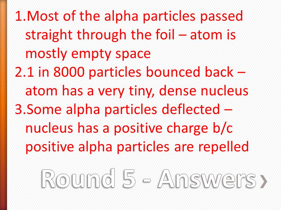 1.Most of the alpha particles passed straight through the foil – atom is mostly empty space 2.1 in 8000 particles bounced back – atom has a very tiny, dense nucleus 3.Some alpha particles deflected – nucleus has a positive charge b/c positive alpha particles are repelled
