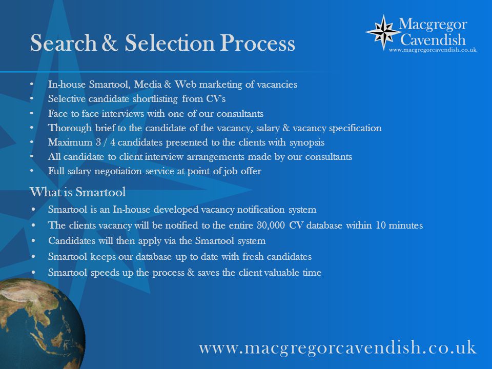 Search & Selection Process In-house Smartool, Media & Web marketing of vacancies Selective candidate shortlisting from CV s Face to face interviews with one of our consultants Thorough brief to the candidate of the vacancy, salary & vacancy specification Maximum 3 / 4 candidates presented to the clients with synopsis All candidate to client interview arrangements made by our consultants Full salary negotiation service at point of job offer What is Smartool Smartool is an In-house developed vacancy notification system The clients vacancy will be notified to the entire 30,000 CV database within 10 minutes Candidates will then apply via the Smartool system Smartool keeps our database up to date with fresh candidates Smartool speeds up the process & saves the client valuable time