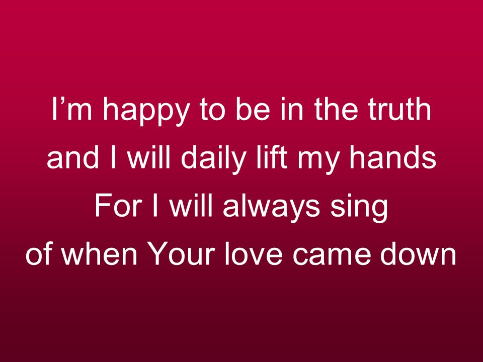 I’m happy to be in the truth and I will daily lift my hands For I will always sing of when Your love came down