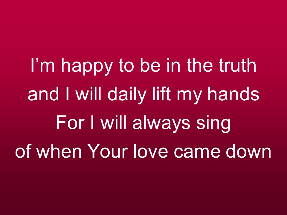 I’m happy to be in the truth and I will daily lift my hands For I will always sing of when Your love came down