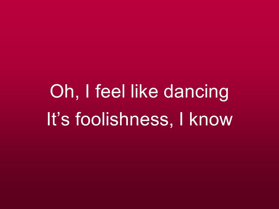 Oh, I feel like dancing It’s foolishness, I know