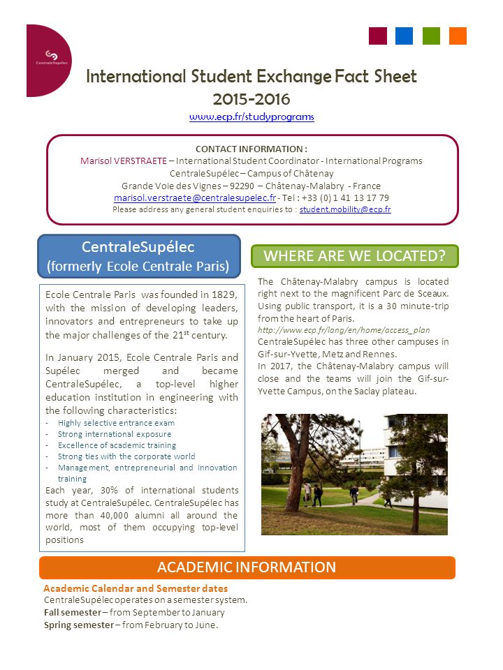 International Student Exchange Fact Sheet CONTACT INFORMATION : Marisol VERSTRAETE – International Student Coordinator - International Programs CentraleSupélec – Campus of Châtenay Grande Voie des Vignes – – Châtenay-Malabry - France - Tel : +33 (0) Please address any general student enquiries to : CentraleSupélec (formerly Ecole Centrale Paris) WHERE ARE WE LOCATED.