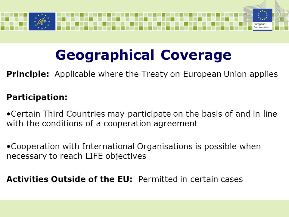 Geographical Coverage Principle: Applicable where the Treaty on European Union applies Participation: Certain Third Countries may participate on the basis of and in line with the conditions of a cooperation agreement Cooperation with International Organisations is possible when necessary to reach LIFE objectives Activities Outside of the EU: Permitted in certain cases