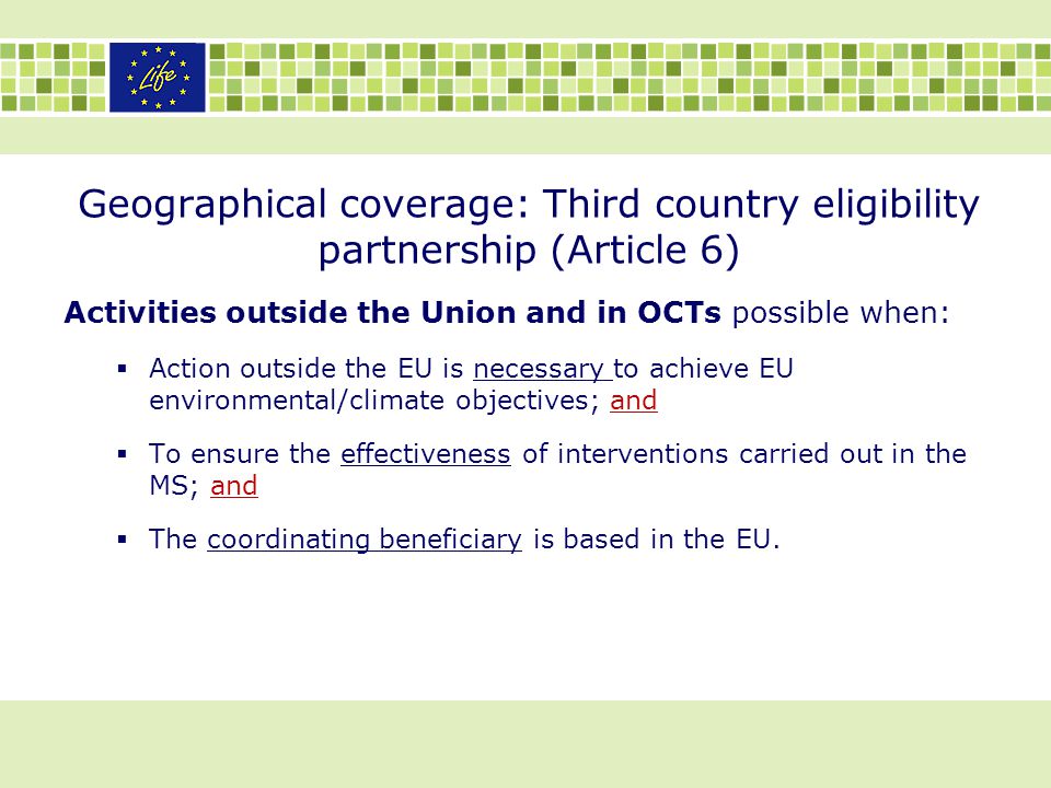Geographical coverage: Third country eligibility partnership (Article 6) Activities outside the Union and in OCTs possible when:  Action outside the EU is necessary to achieve EU environmental/climate objectives; and  To ensure the effectiveness of interventions carried out in the MS; and  The coordinating beneficiary is based in the EU.