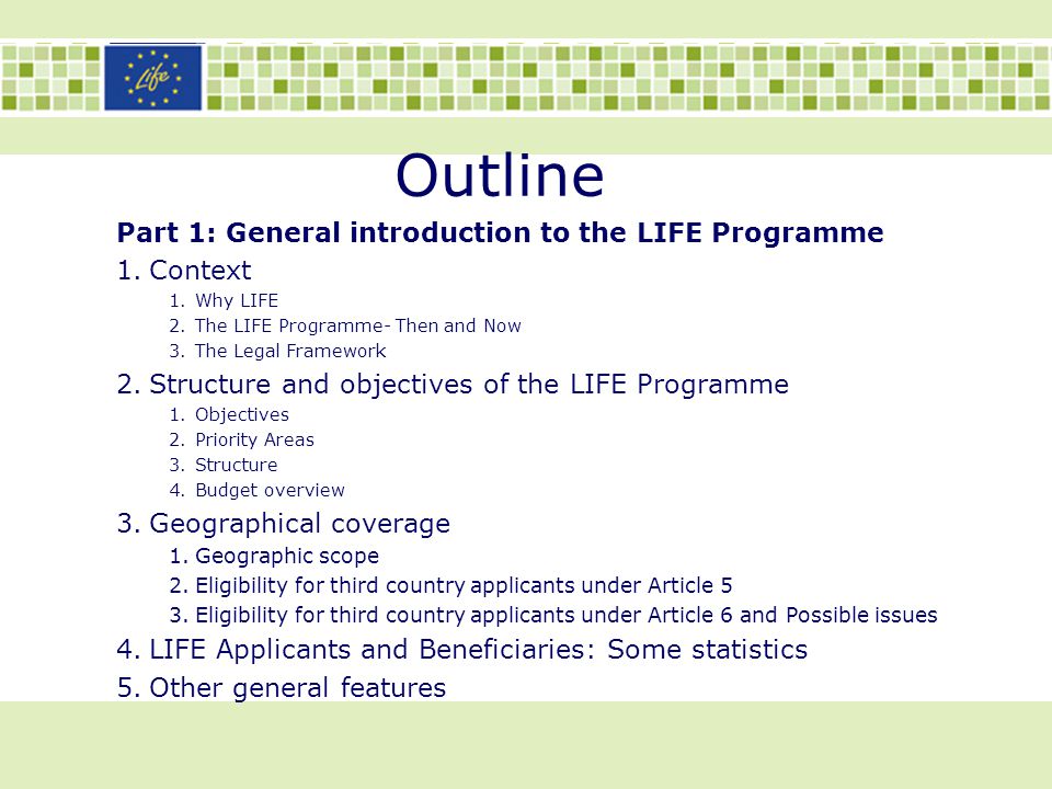 Outline Part 1: General introduction to the LIFE Programme 1.Context 1.Why LIFE 2.The LIFE Programme- Then and Now 3.The Legal Framework 2.Structure and objectives of the LIFE Programme 1.Objectives 2.Priority Areas 3.Structure 4.Budget overview 3.Geographical coverage 1.Geographic scope 2.Eligibility for third country applicants under Article 5 3.Eligibility for third country applicants under Article 6 and Possible issues 4.LIFE Applicants and Beneficiaries: Some statistics 5.Other general features