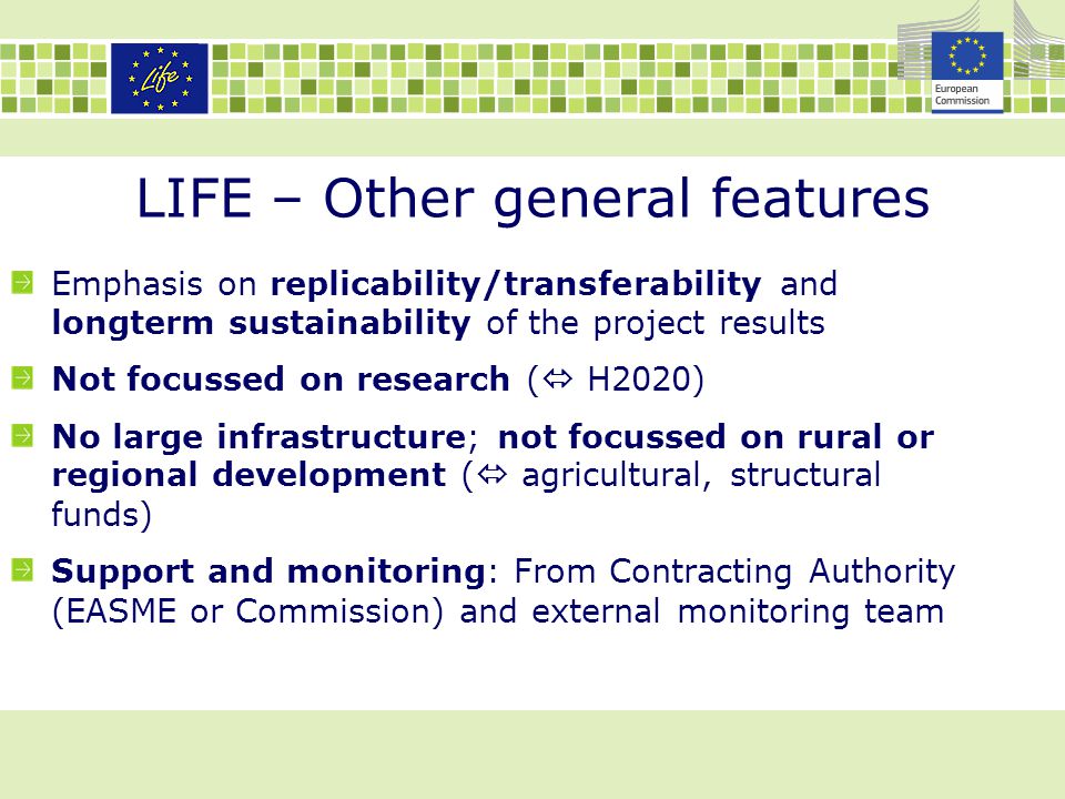 LIFE – Other general features Emphasis on replicability/transferability and longterm sustainability of the project results Not focussed on research (  H2020) No large infrastructure; not focussed on rural or regional development (  agricultural, structural funds) Support and monitoring: From Contracting Authority (EASME or Commission) and external monitoring team