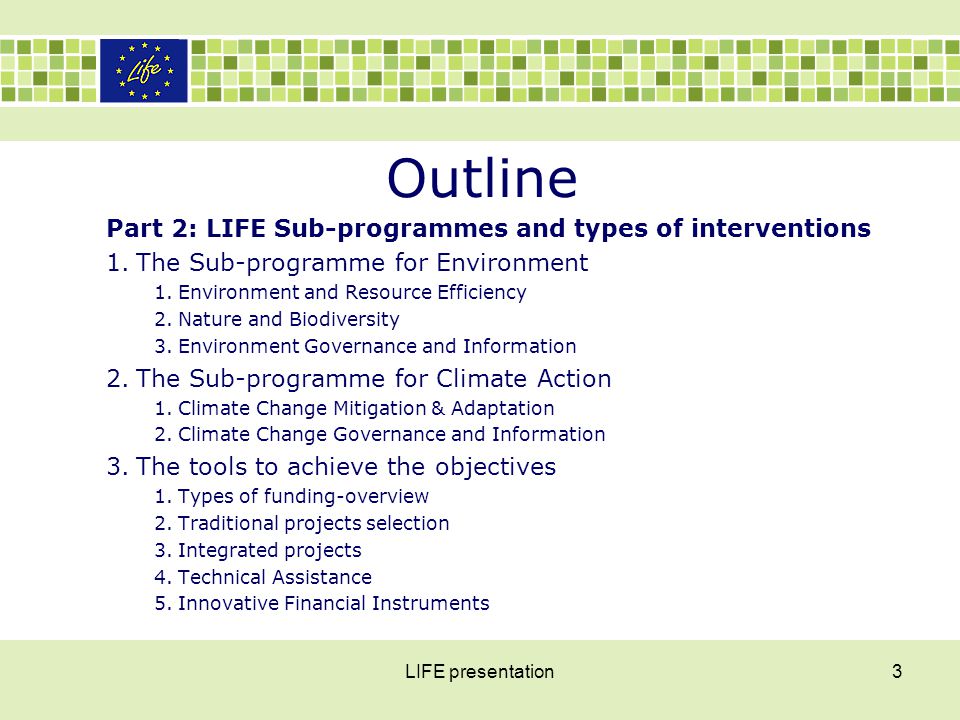 Outline Part 2: LIFE Sub-programmes and types of interventions 1.The Sub-programme for Environment 1.Environment and Resource Efficiency 2.Nature and Biodiversity 3.Environment Governance and Information 2.The Sub-programme for Climate Action 1.Climate Change Mitigation & Adaptation 2.Climate Change Governance and Information 3.The tools to achieve the objectives 1.Types of funding-overview 2.Traditional projects selection 3.Integrated projects 4.Technical Assistance 5.Innovative Financial Instruments LIFE presentation3
