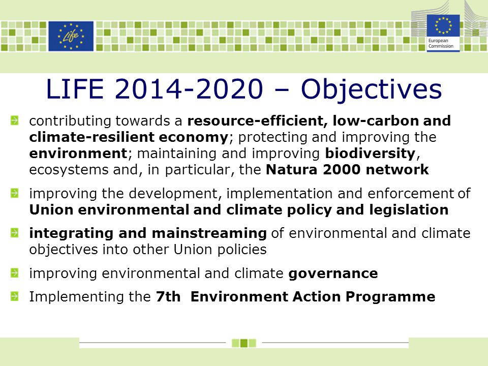 LIFE – Objectives contributing towards a resource-efficient, low-carbon and climate-resilient economy; protecting and improving the environment; maintaining and improving biodiversity, ecosystems and, in particular, the Natura 2000 network improving the development, implementation and enforcement of Union environmental and climate policy and legislation integrating and mainstreaming of environmental and climate objectives into other Union policies improving environmental and climate governance Implementing the 7th Environment Action Programme