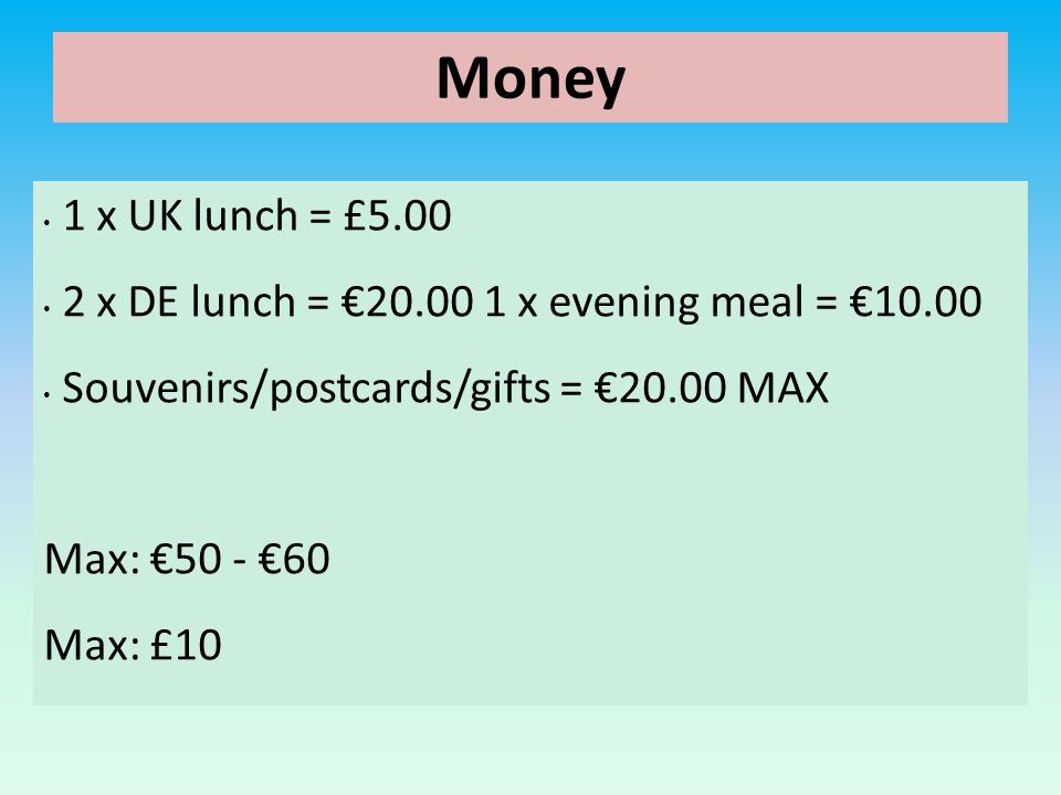 Money 1 x UK lunch = £ x DE lunch = € x evening meal = €10.00 Souvenirs/postcards/gifts = €20.00 MAX Max: €50 - €60 Max: £10