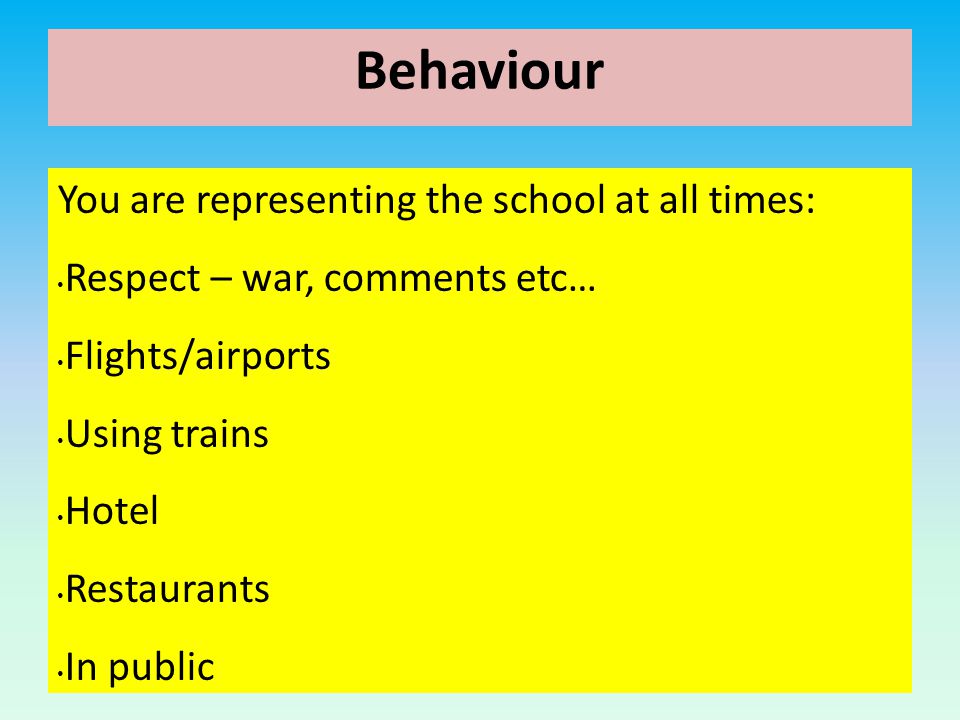 Behaviour You are representing the school at all times: Respect – war, comments etc… Flights/airports Using trains Hotel Restaurants In public