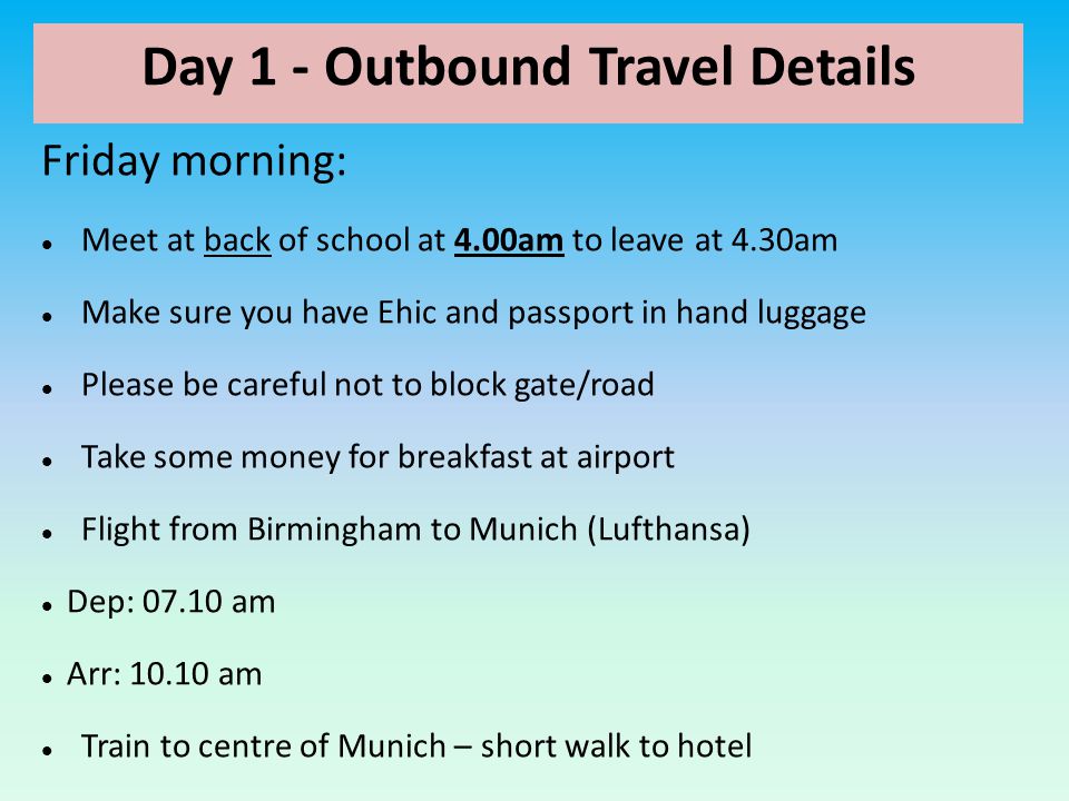 Day 1 - Outbound Travel Details Friday morning: Meet at back of school at 4.00am to leave at 4.30am Make sure you have Ehic and passport in hand luggage Please be careful not to block gate/road Take some money for breakfast at airport Flight from Birmingham to Munich (Lufthansa) Dep: am Arr: am Train to centre of Munich – short walk to hotel