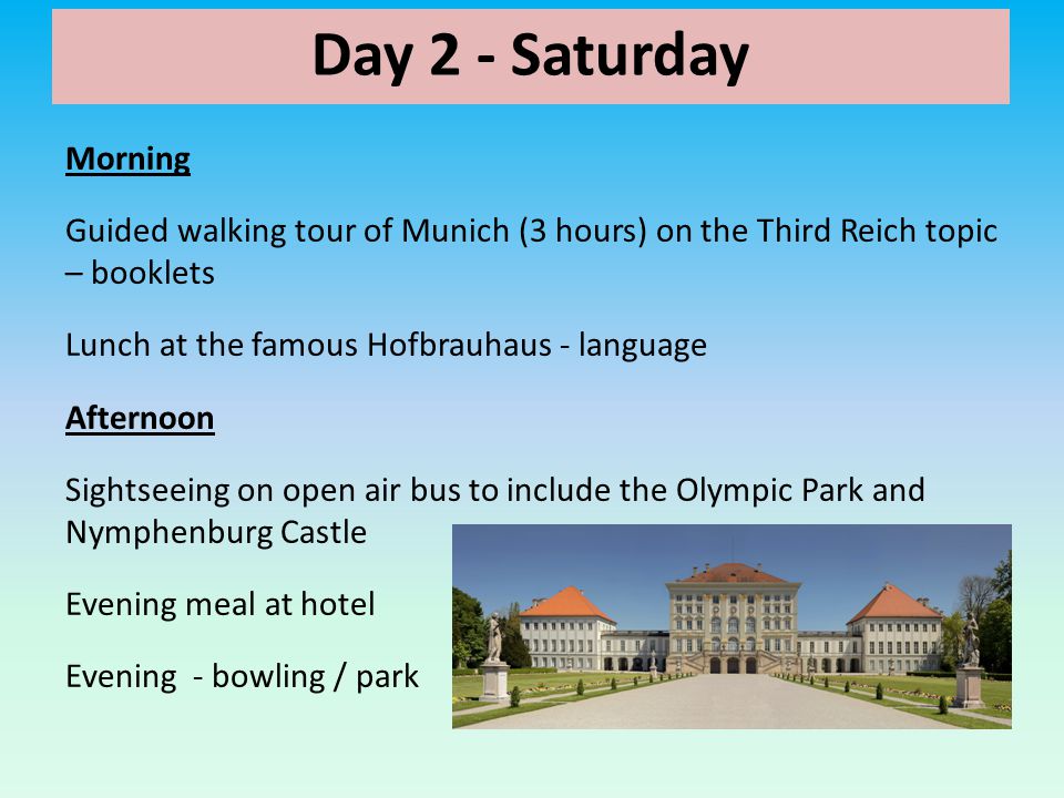 Day 2 - Saturday Morning Guided walking tour of Munich (3 hours) on the Third Reich topic – booklets Lunch at the famous Hofbrauhaus - language Afternoon Sightseeing on open air bus to include the Olympic Park and Nymphenburg Castle Evening meal at hotel Evening - bowling / park