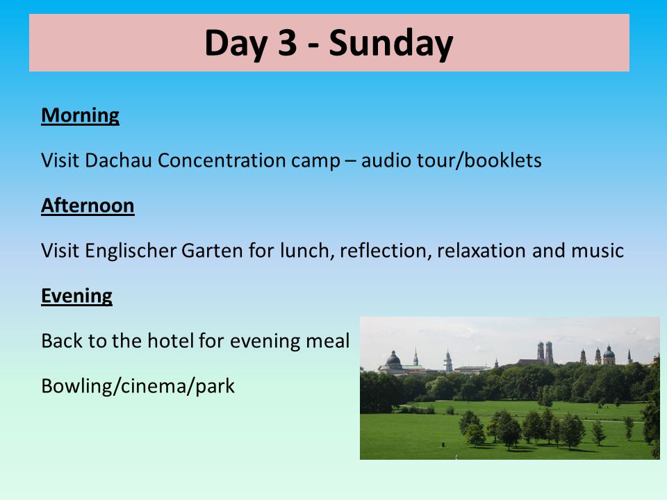 Day 3 - Sunday Morning Visit Dachau Concentration camp – audio tour/booklets Afternoon Visit Englischer Garten for lunch, reflection, relaxation and music Evening Back to the hotel for evening meal Bowling/cinema/park