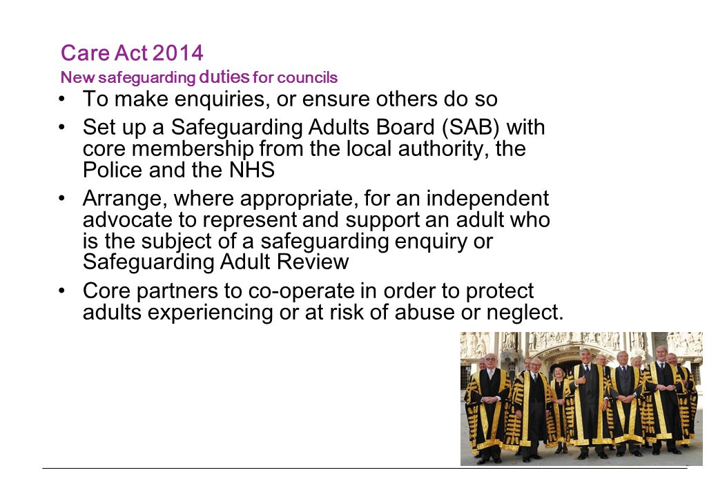 Care Act 2014 New safeguarding duties for councils To make enquiries, or ensure others do so Set up a Safeguarding Adults Board (SAB) with core membership from the local authority, the Police and the NHS Arrange, where appropriate, for an independent advocate to represent and support an adult who is the subject of a safeguarding enquiry or Safeguarding Adult Review Core partners to co-operate in order to protect adults experiencing or at risk of abuse or neglect.