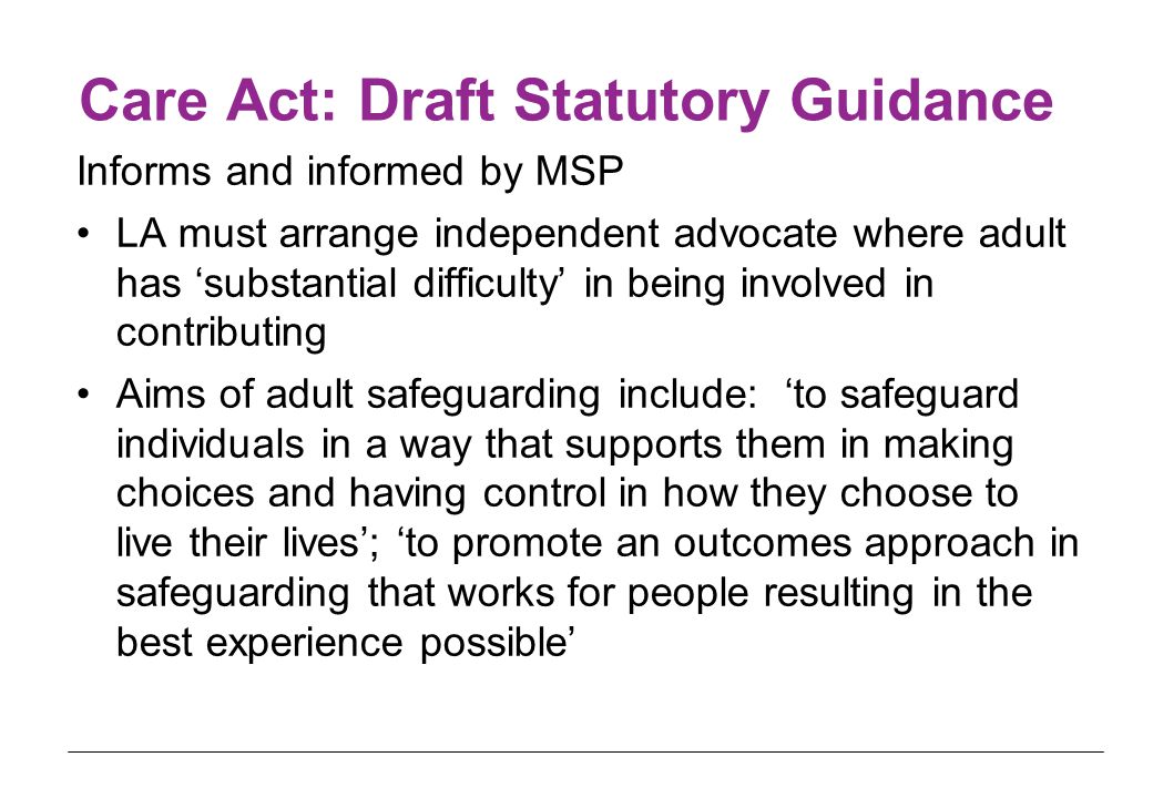 Care Act: Draft Statutory Guidance Informs and informed by MSP LA must arrange independent advocate where adult has ‘substantial difficulty’ in being involved in contributing Aims of adult safeguarding include: ‘to safeguard individuals in a way that supports them in making choices and having control in how they choose to live their lives’; ‘to promote an outcomes approach in safeguarding that works for people resulting in the best experience possible’