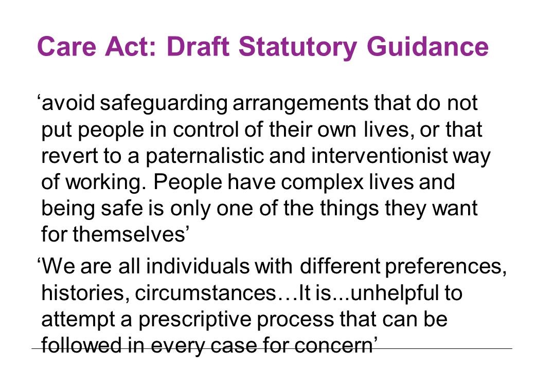 Care Act: Draft Statutory Guidance ‘avoid safeguarding arrangements that do not put people in control of their own lives, or that revert to a paternalistic and interventionist way of working.