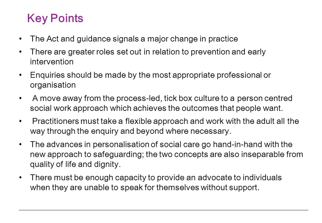 Key Points The Act and guidance signals a major change in practice There are greater roles set out in relation to prevention and early intervention Enquiries should be made by the most appropriate professional or organisation A move away from the process-led, tick box culture to a person centred social work approach which achieves the outcomes that people want.