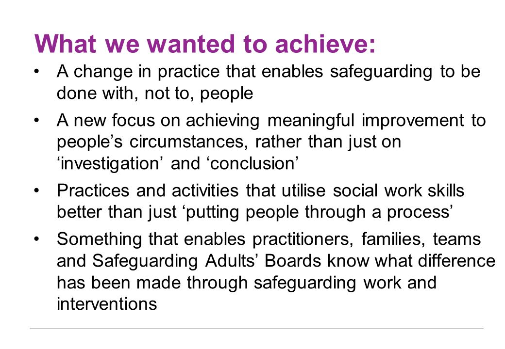 What we wanted to achieve: A change in practice that enables safeguarding to be done with, not to, people A new focus on achieving meaningful improvement to people’s circumstances, rather than just on ‘investigation’ and ‘conclusion’ Practices and activities that utilise social work skills better than just ‘putting people through a process’ Something that enables practitioners, families, teams and Safeguarding Adults’ Boards know what difference has been made through safeguarding work and interventions