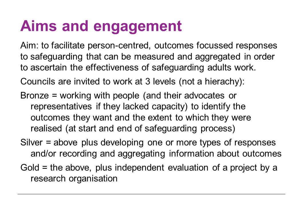 Aims and engagement Aim: to facilitate person-centred, outcomes focussed responses to safeguarding that can be measured and aggregated in order to ascertain the effectiveness of safeguarding adults work.