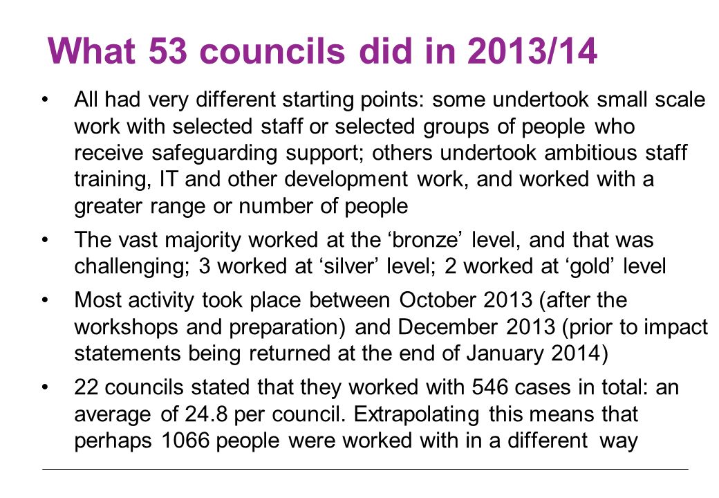 What 53 councils did in 2013/14 All had very different starting points: some undertook small scale work with selected staff or selected groups of people who receive safeguarding support; others undertook ambitious staff training, IT and other development work, and worked with a greater range or number of people The vast majority worked at the ‘bronze’ level, and that was challenging; 3 worked at ‘silver’ level; 2 worked at ‘gold’ level Most activity took place between October 2013 (after the workshops and preparation) and December 2013 (prior to impact statements being returned at the end of January 2014) 22 councils stated that they worked with 546 cases in total: an average of 24.8 per council.