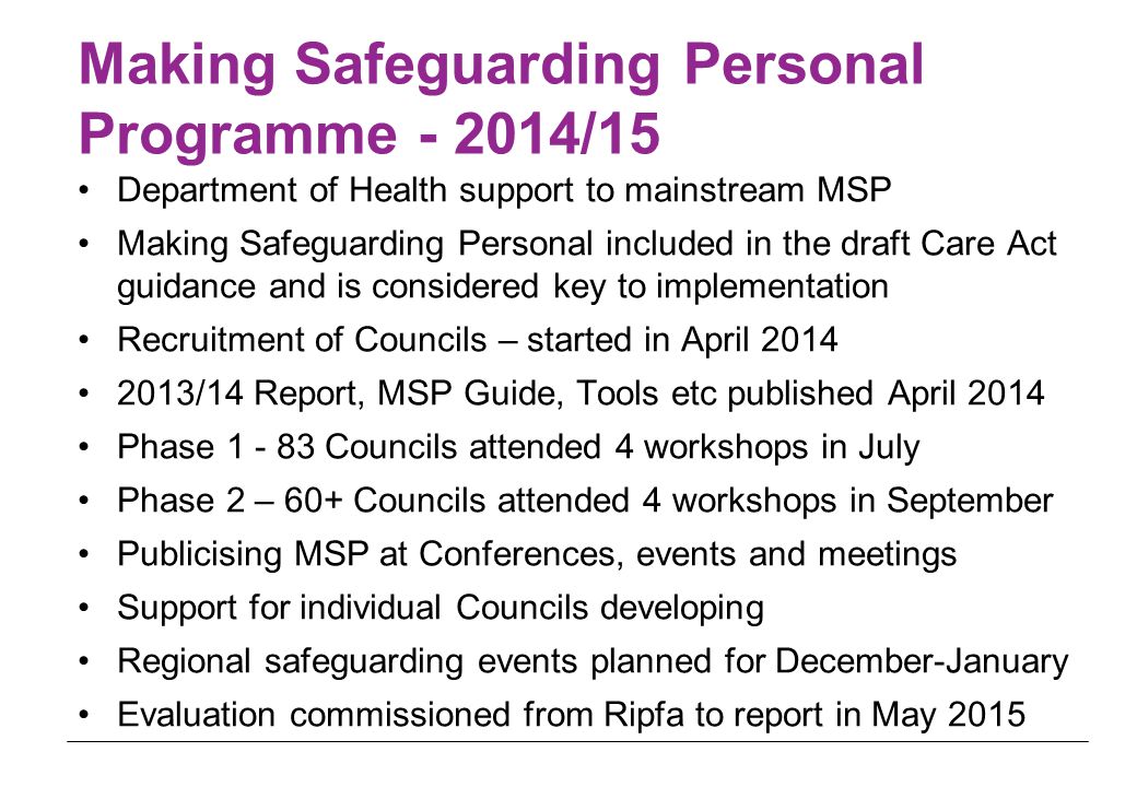 Making Safeguarding Personal Programme /15 Department of Health support to mainstream MSP Making Safeguarding Personal included in the draft Care Act guidance and is considered key to implementation Recruitment of Councils – started in April /14 Report, MSP Guide, Tools etc published April 2014 Phase Councils attended 4 workshops in July Phase 2 – 60+ Councils attended 4 workshops in September Publicising MSP at Conferences, events and meetings Support for individual Councils developing Regional safeguarding events planned for December-January Evaluation commissioned from Ripfa to report in May 2015