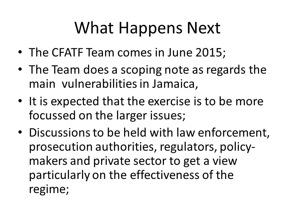 What Happens Next The CFATF Team comes in June 2015; The Team does a scoping note as regards the main vulnerabilities in Jamaica, It is expected that the exercise is to be more focussed on the larger issues; Discussions to be held with law enforcement, prosecution authorities, regulators, policy- makers and private sector to get a view particularly on the effectiveness of the regime;