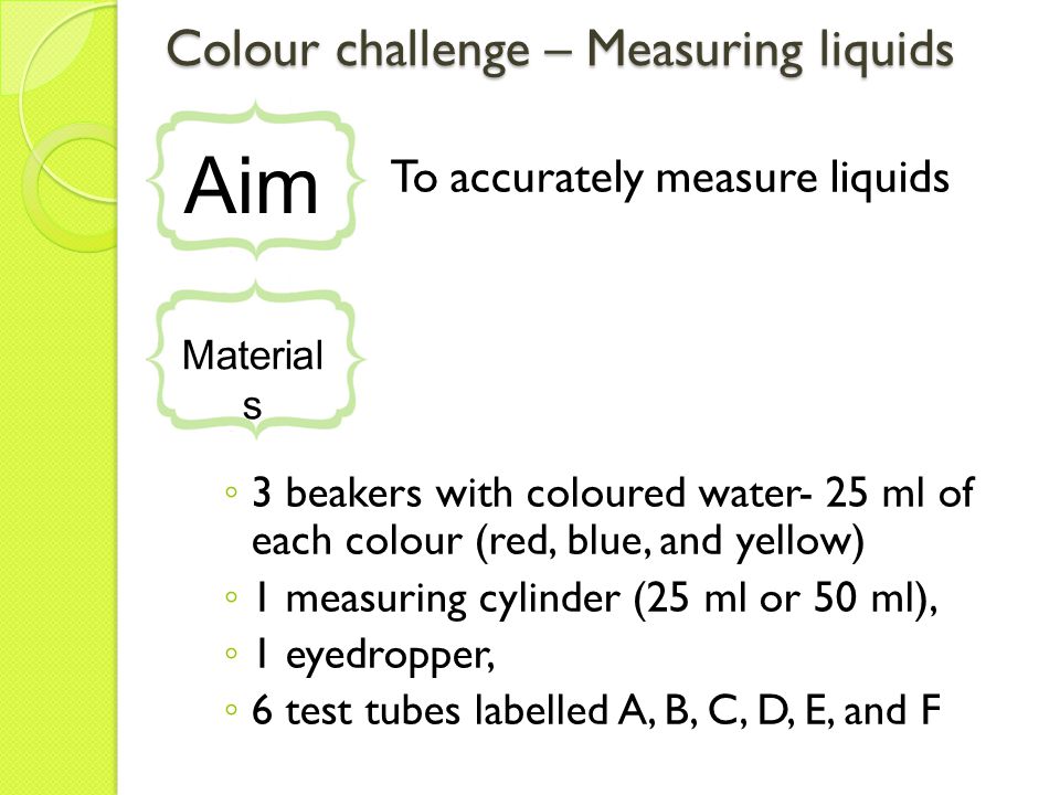Colour challenge – Measuring liquids To accurately measure liquids ◦ 3 beakers with coloured water- 25 ml of each colour (red, blue, and yellow) ◦ 1 measuring cylinder (25 ml or 50 ml), ◦ 1 eyedropper, ◦ 6 test tubes labelled A, B, C, D, E, and F Aim Material s