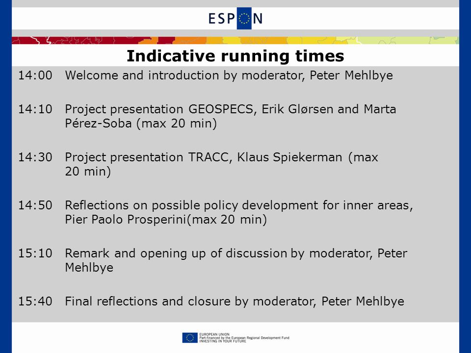 14:00Welcome and introduction by moderator, Peter Mehlbye 14:10Project presentation GEOSPECS, Erik Glørsen and Marta Pérez-Soba (max 20 min) 14:30Project presentation TRACC, Klaus Spiekerman (max 20 min) 14:50Reflections on possible policy development for inner areas, Pier Paolo Prosperini(max 20 min) 15:10Remark and opening up of discussion by moderator, Peter Mehlbye 15:40Final reflections and closure by moderator, Peter Mehlbye Indicative running times