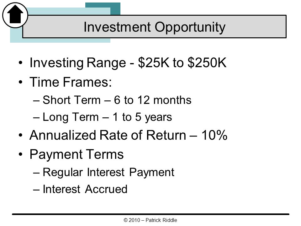 Investing Range - $25K to $250K Time Frames: –Short Term – 6 to 12 months –Long Term – 1 to 5 years Annualized Rate of Return – 10% Payment Terms –Regular Interest Payment –Interest Accrued Investment Opportunity © 2010 – Patrick Riddle
