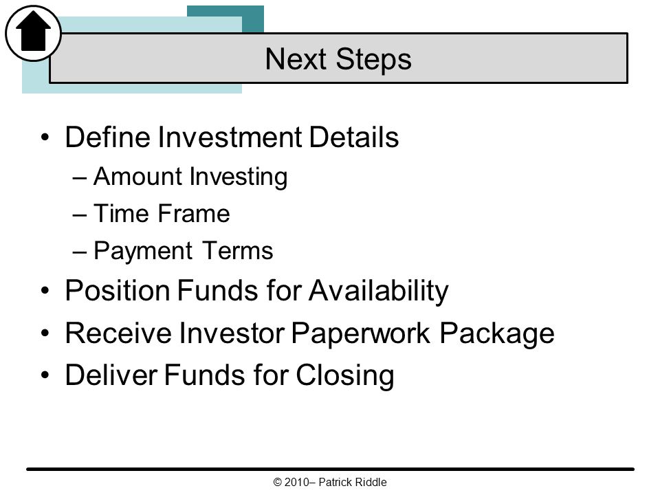 Define Investment Details –Amount Investing –Time Frame –Payment Terms Position Funds for Availability Receive Investor Paperwork Package Deliver Funds for Closing Next Steps © 2010– Patrick Riddle