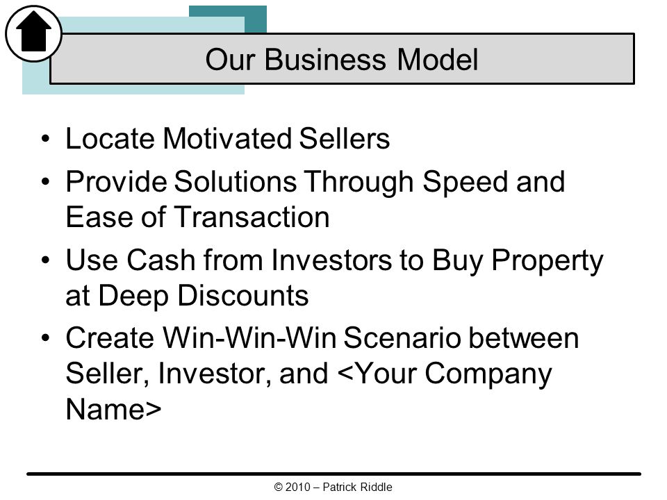 Locate Motivated Sellers Provide Solutions Through Speed and Ease of Transaction Use Cash from Investors to Buy Property at Deep Discounts Create Win-Win-Win Scenario between Seller, Investor, and Our Business Model © 2010 – Patrick Riddle