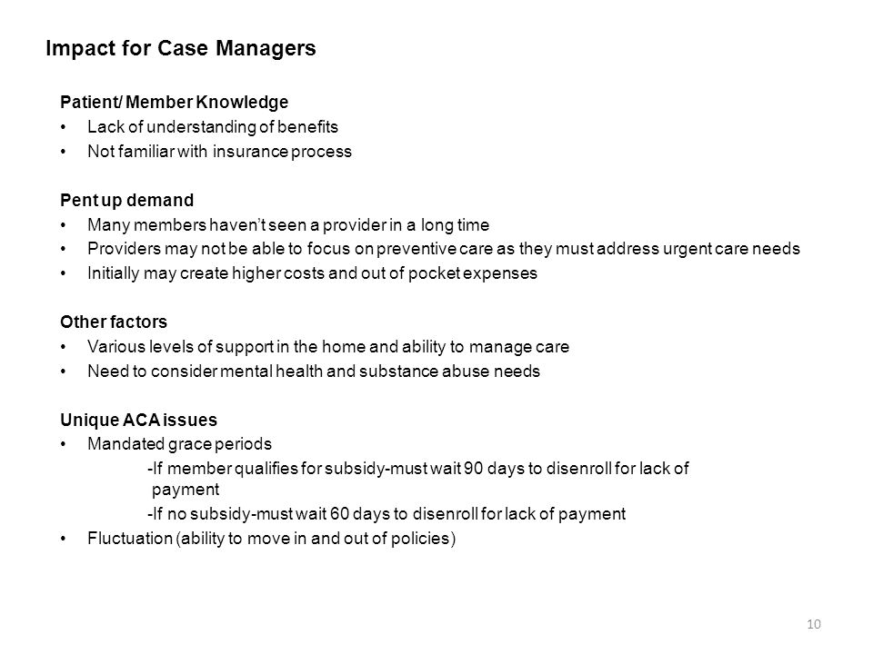 Impact for Case Managers Patient/ Member Knowledge Lack of understanding of benefits Not familiar with insurance process Pent up demand Many members haven’t seen a provider in a long time Providers may not be able to focus on preventive care as they must address urgent care needs Initially may create higher costs and out of pocket expenses Other factors Various levels of support in the home and ability to manage care Need to consider mental health and substance abuse needs Unique ACA issues Mandated grace periods -If member qualifies for subsidy-must wait 90 days to disenroll for lack of payment -If no subsidy-must wait 60 days to disenroll for lack of payment Fluctuation (ability to move in and out of policies) 10