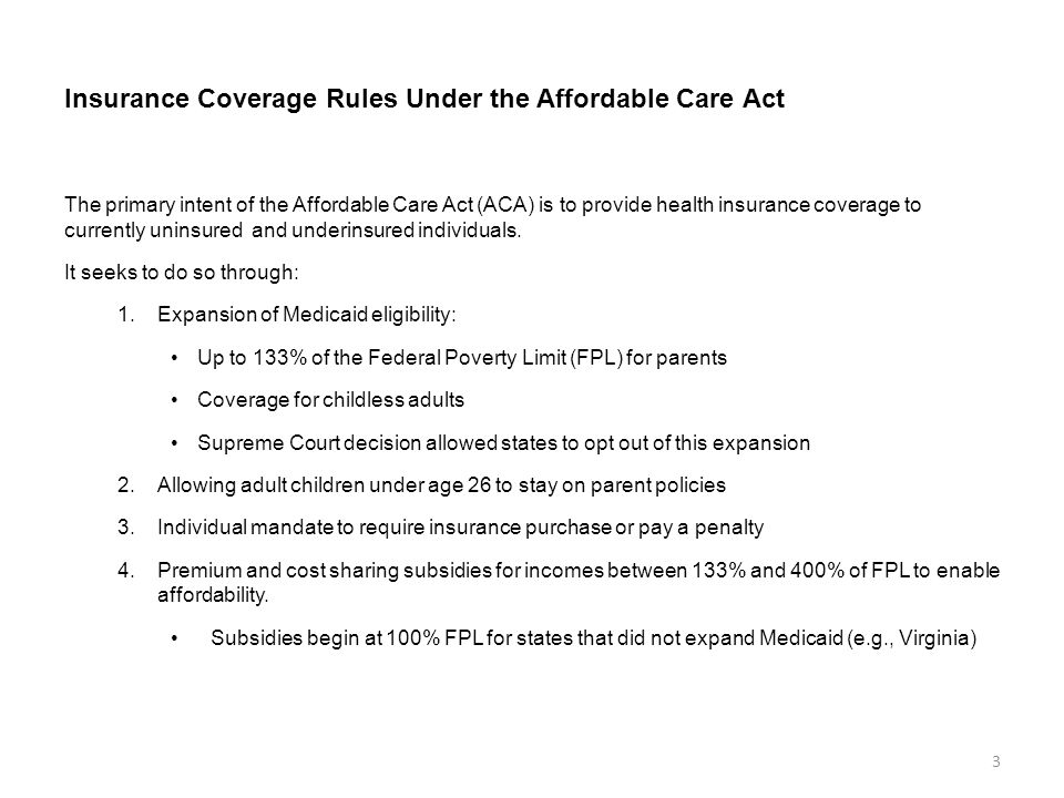 Insurance Coverage Rules Under the Affordable Care Act The primary intent of the Affordable Care Act (ACA) is to provide health insurance coverage to currently uninsured and underinsured individuals.