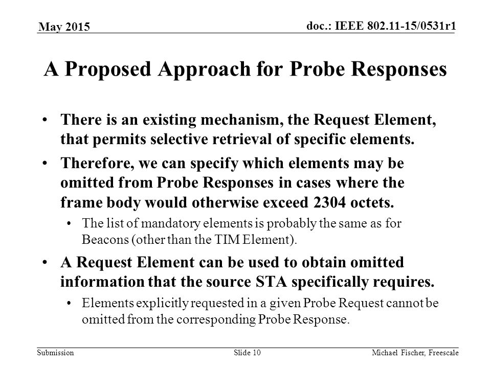Submission doc.: IEEE /0531r1 May 2015 Michael Fischer, FreescaleSlide 10 A Proposed Approach for Probe Responses There is an existing mechanism, the Request Element, that permits selective retrieval of specific elements.