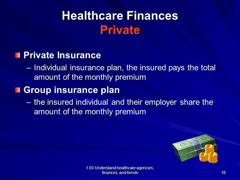 1.03 Understand healthcare agencies, finances, and trends Healthcare Finances Private Private Insurance – –Individual insurance plan, the insured pays the total amount of the monthly premium Group insurance plan – –the insured individual and their employer share the amount of the monthly premium 16