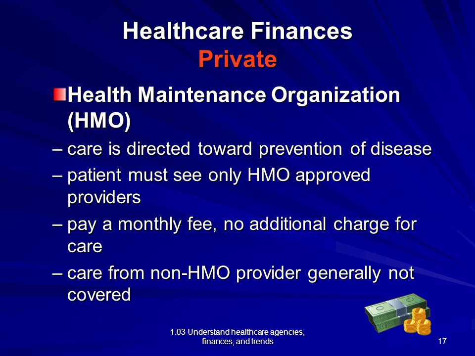 1.03 Understand healthcare agencies, finances, and trends Healthcare Finances Private Health Maintenance Organization (HMO) –care is directed toward prevention of disease –patient must see only HMO approved providers –pay a monthly fee, no additional charge for care –care from non-HMO provider generally not covered 17