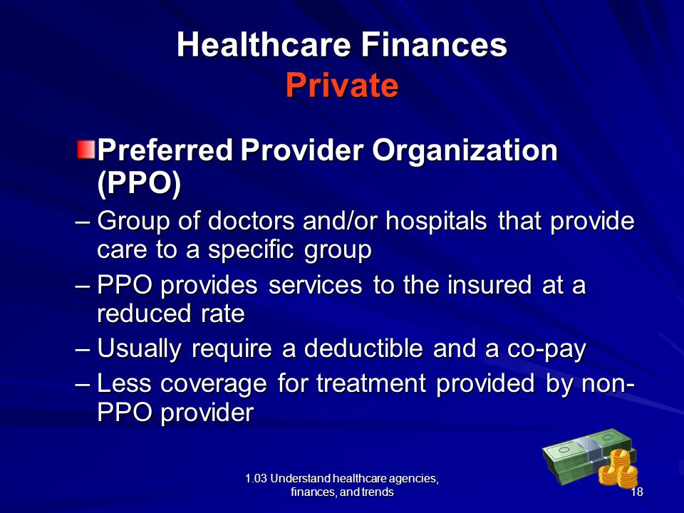 1.03 Understand healthcare agencies, finances, and trends Healthcare Finances Private Preferred Provider Organization (PPO) –Group of doctors and/or hospitals that provide care to a specific group –PPO provides services to the insured at a reduced rate –Usually require a deductible and a co-pay –Less coverage for treatment provided by non- PPO provider 18