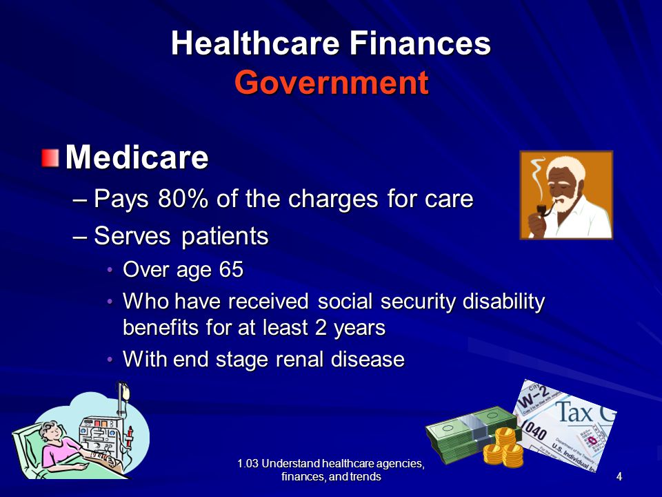 1.03 Understand healthcare agencies, finances, and trends Healthcare Finances Government Medicare –Pays 80% of the charges for care –Serves patients Over age 65 Over age 65 Who have received social security disability benefits for at least 2 years Who have received social security disability benefits for at least 2 years With end stage renal disease With end stage renal disease 4