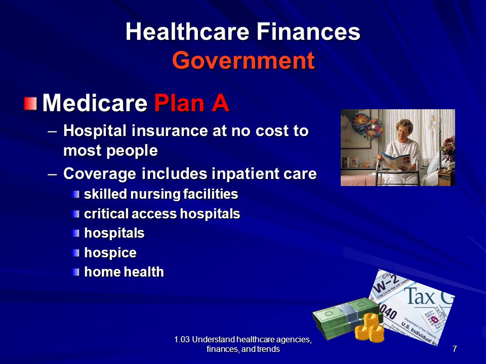 1.03 Understand healthcare agencies, finances, and trends Healthcare Finances Government Medicare Plan A –Hospital insurance at no cost to most people –Coverage includes inpatient care skilled nursing facilities critical access hospitals hospitalshospice home health 7