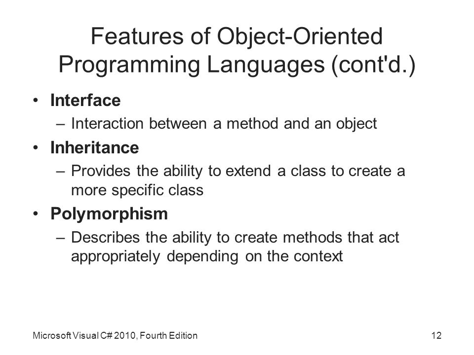 Features of Object-Oriented Programming Languages (cont d.) Interface –Interaction between a method and an object Inheritance –Provides the ability to extend a class to create a more specific class Polymorphism –Describes the ability to create methods that act appropriately depending on the context Microsoft Visual C# 2010, Fourth Edition12