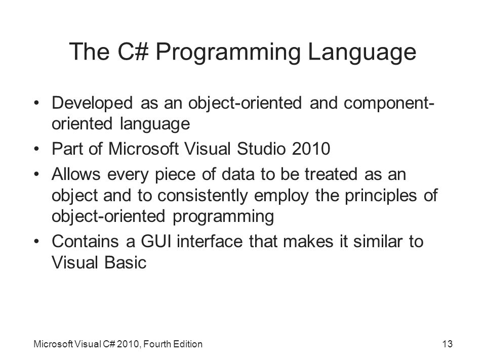 The C# Programming Language Developed as an object-oriented and component- oriented language Part of Microsoft Visual Studio 2010 Allows every piece of data to be treated as an object and to consistently employ the principles of object-oriented programming Contains a GUI interface that makes it similar to Visual Basic Microsoft Visual C# 2010, Fourth Edition13