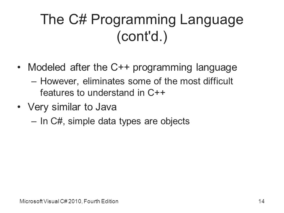 Microsoft Visual C# 2010, Fourth Edition14 The C# Programming Language (cont d.) Modeled after the C++ programming language –However, eliminates some of the most difficult features to understand in C++ Very similar to Java –In C#, simple data types are objects