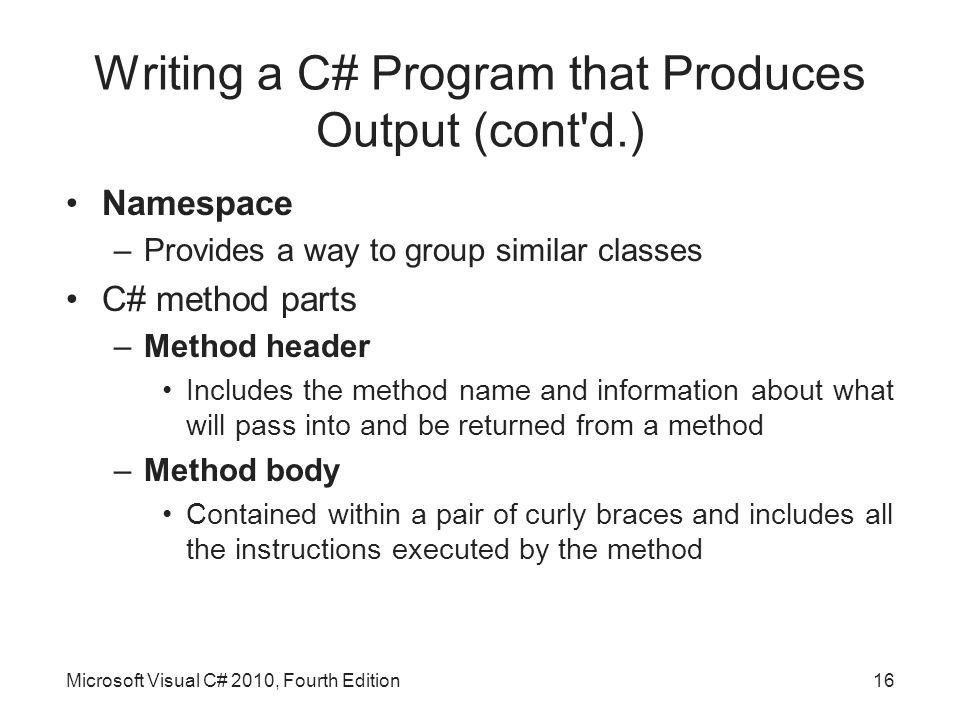 Writing a C# Program that Produces Output (cont d.) Namespace –Provides a way to group similar classes C# method parts –Method header Includes the method name and information about what will pass into and be returned from a method –Method body Contained within a pair of curly braces and includes all the instructions executed by the method Microsoft Visual C# 2010, Fourth Edition16